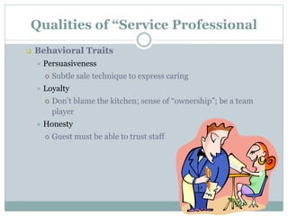 Qualities of “Service Professional
 Behavioral Traits
 Persuasiveness
 Subtle sale technique to express caring
 Loyalty
 Don’t blame the kitchen; sense of “ownership”; be a team
player
 Honesty
 Guest must be able to trust staff
 