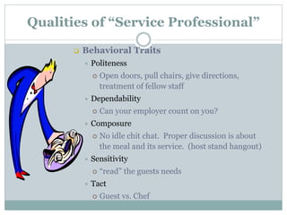 Qualities of “Service Professional”
 Behavioral Traits
 Politeness
 Open doors, pull chairs, give directions,
treatment of fellow staff
 Dependability
 Can your employer count on you?
 Composure
 No idle chit chat. Proper discussion is about
the meal and its service. (host stand hangout)
 Sensitivity
 “read” the guests needs
 Tact
 Guest vs. Chef
 