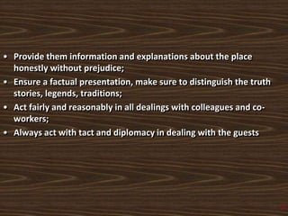 • Provide them information and explanations about the place
honestly without prejudice;
• Ensure a factual presentation, make sure to distinguish the truth
stories, legends, traditions;
• Act fairly and reasonably in all dealings with colleagues and co-
workers;
• Always act with tact and diplomacy in dealing with the guests
2
 