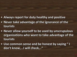 • Always report for duty healthy and positive
• Never take advantage of the ignorance of the
tourists
• Never allow yourself to be used by unscrupulous
organizations who want to take advantage of the
tourists
• Use common sense and be honest by saying “ I
don’t know,…I will check,..”
3
 