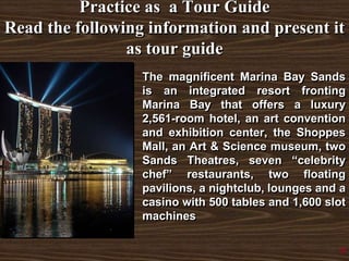 Practice as a Tour Guide
Read the following information and present it
as tour guide
The magnificent Marina Bay Sands
is an integrated resort fronting
Marina Bay that offers a luxury
2,561-room hotel, an art convention
and exhibition center, the Shoppes
Mall, an Art & Science museum, two
Sands Theatres, seven “celebrity
chef” restaurants, two floating
pavilions, a nightclub, lounges and a
casino with 500 tables and 1,600 slot
machines
9
 