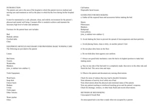 INTRODUCTION
The patient care unit is the area of the hospital in which the patient receives medical and
nursing care and treatment as well as the place in which he/she lives during his/her hospital
stay.
It must be maintained as a safe, pleasant, clean, and orderly environment for the patient’s
physical and mental well being. Constant effort is needed to achieve and maintain the
necessary high level of order and sanitation.
Furniture for the patient basic unit includes:
Bed.
Bedside cabinet.
Overbed table.
Chair.
EQUIPMENT/ARTICLES NECESSARY FOR PROVIDING BASIC NURSING CARE
The following are provided to the patient:
Linens
Bed linens.
Towels.
Washcloths.
Blankets.
[otw_is sidebar=otw-sidebar-1]
Toilet Equipment.
Wash basin.
Soap dish.
Emesis basin.
Bedpan.
Urinal.
Toilet paper.
Other Articles.
Water pitcher.
Glass.
Call button.
Disposable facial tissues.
GUIDELINES FOR BED-MAKING
a. Gather all the required linen and accessories before making the bed.
Sheets.
Pillowcases.
Blankets.
Bedspread.
Extra pillows.
[otw_is sidebar=otw-sidebar-1]
b. Avoid shaking the linen to prevent the spread of microorganisms and dust particles.
c. Avoid placing linens, clean or dirty, on another patient’s bed.
d. Do not place dirty linen on the floor.
e. Do not hold dirty linen against your uniform.
f. Always use good body mechanics; raise the bed to its highest position to make bed-
making easier.
g. Stay on one side of the bed until it is completely made; then move to the other side and
finish the bed. This saves time and steps.
h. Observe the patient and document any nursing observations.
Check for areas of redness that may lead to decubiti formation.
Note tolerance of activity level while out of bed.
Note observations about the physical and emotional status of the patient.
Note any patient teaching or reinforced teaching given and the patient’s response.
Check for drainage, wetness, or other body fluids and record observations.
METHODS OF BED-MAKING
Unoccupied (Closed) Bed.
An unoccupied bed is one that is made when not occupied by a patient.
 