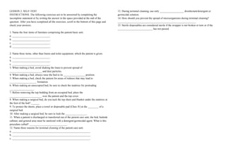 LESSON 2: SELF-TEST
INSTRUCTIONS. The following exercises are to be answered by completing the
incomplete statement or by writing the answer in the space provided at the end of the
question. After you have completed all the exercises, scroll to the bottom of this page and
check your answers.
1. Name the four items of furniture comprising the patient basic unit.
a. ____________________________.
b. ____________________________.
c. ____________________________.
d. ____________________________.
2. Name three items, other than linens and toilet equipment, which the patient is given.
a. ____________________________.
b. ____________________________.
c. ____________________________.
3. When making a bed, avoid shaking the linen to prevent spread of
________________________ and dust particles.
4. When making a bed, always raise the bed to its ________________ position.
5. When making a bed, check the patient for areas of redness that may lead to
____________________ formation.
6. When making an unoccupied bed, be sure to check the mattress for protruding
__________________.
7. Before removing the top bedding from an occupied bed, place the
________________________ over the patient and the top cover.
8. When making a surgical bed, do you tuck the top sheet and blanket under the mattress at
the foot of the bed? ______
9. To protect the sheets, place a towel or disposable pad (Chux ®) at the ________ of a
surgical bed.
10. After making a surgical bed, be sure to lock the ________________.
11. When a patient is discharged or transferred out of the patient care unit, the bed, bedside
cabinet, and general area must be sanitized with a detergent/germicidal agent. What is this
procedure called? ____________________________.
12. Name three reasons for terminal cleaning of the patient care unit.
a. __________________________________________________________.
b. __________________________________________________________.
c. __________________________________________________________.
13. During terminal cleaning, use only __________________ disinfectant/detergent or
germicidal solution.
14. How should you prevent the spread of microorganisms during terminal cleaning?
__________________________________________________________.
15. Sterile disposables are considered sterile if the wrapper is not broken or torn or if the
__________________________ has not passed.
 