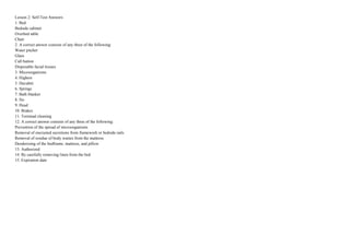 Lesson 2: Self-Test Answers
1. Bed
Bedside cabinet
Overbed table
Chair
2. A correct answer consists of any three of the following:
Water pitcher
Glass
Call button
Disposable facial tissues
3. Microorganisms
4. Highest
5. Decubiti
6. Springs
7. Bath blanket
8. No
9. Head
10. Brakes
11. Terminal cleaning
12. A correct answer consists of any three of the following:
Prevention of the spread of microorganisms
Removal of encrusted secretions from framework or bedside rails
Removal of residue of body wastes from the mattress
Deodorizing of the bedframe, mattress, and pillow
13. Authorized
14. By carefully removing linen from the bed
15. Expiration date
 