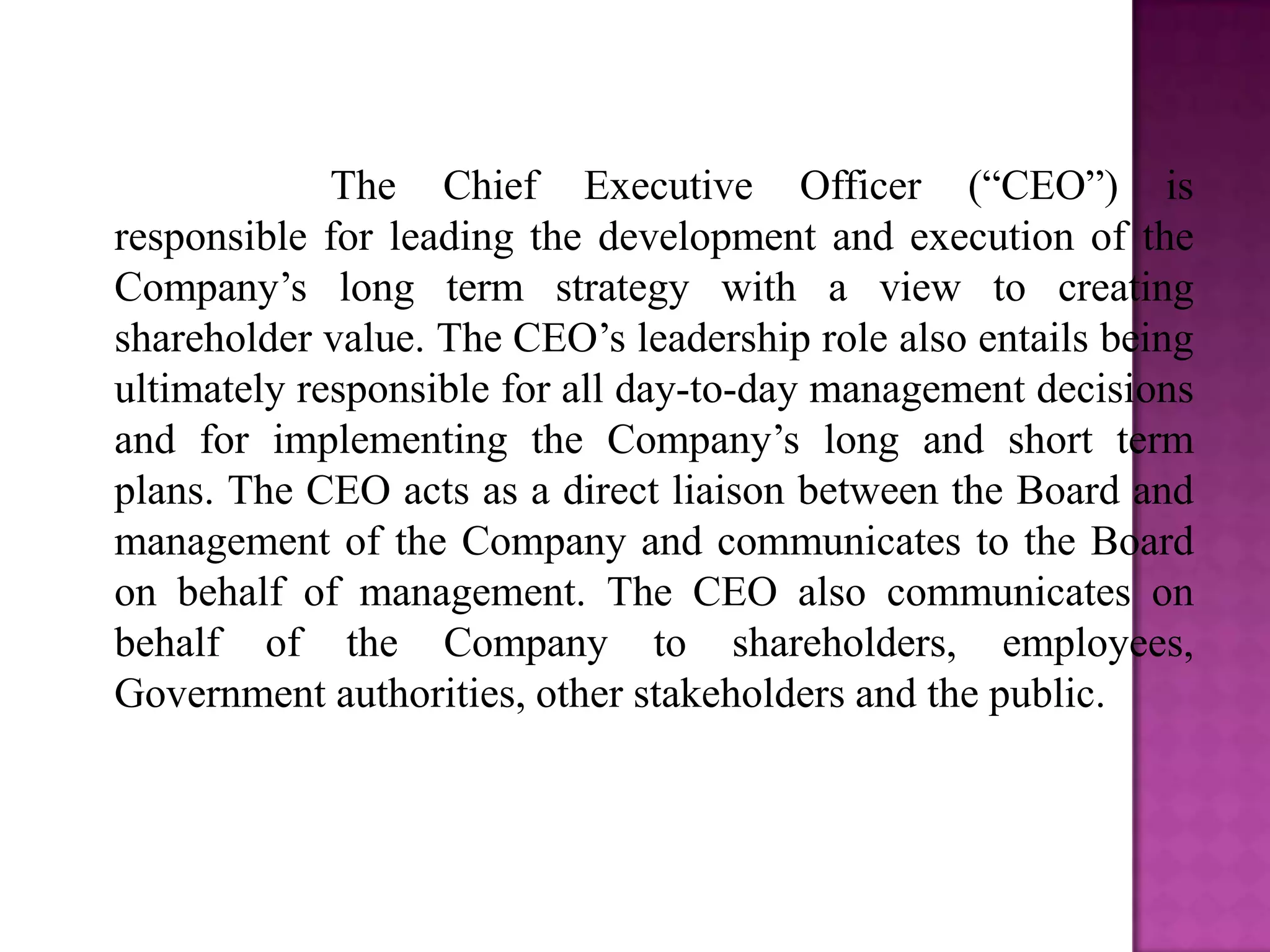 The Chief Executive Officer (“CEO”) is
responsible for leading the development and execution of the
Company’s long term strategy with a view to creating
shareholder value. The CEO’s leadership role also entails being
ultimately responsible for all day-to-day management decisions
and for implementing the Company’s long and short term
plans. The CEO acts as a direct liaison between the Board and
management of the Company and communicates to the Board
on behalf of management. The CEO also communicates on
behalf of the Company to shareholders, employees,
Government authorities, other stakeholders and the public.

 