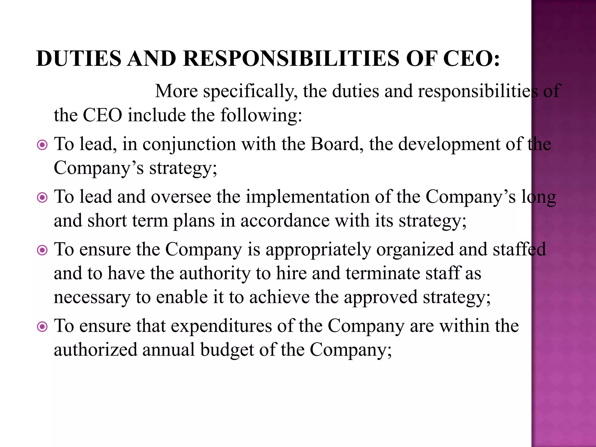 DUTIES AND RESPONSIBILITIES OF CEO:
More specifically, the duties and responsibilities of
the CEO include the following:
 To lead, in conjunction with the Board, the development of the
Company’s strategy;
 To lead and oversee the implementation of the Company’s long
and short term plans in accordance with its strategy;
 To ensure the Company is appropriately organized and staffed
and to have the authority to hire and terminate staff as
necessary to enable it to achieve the approved strategy;
 To ensure that expenditures of the Company are within the
authorized annual budget of the Company;

 