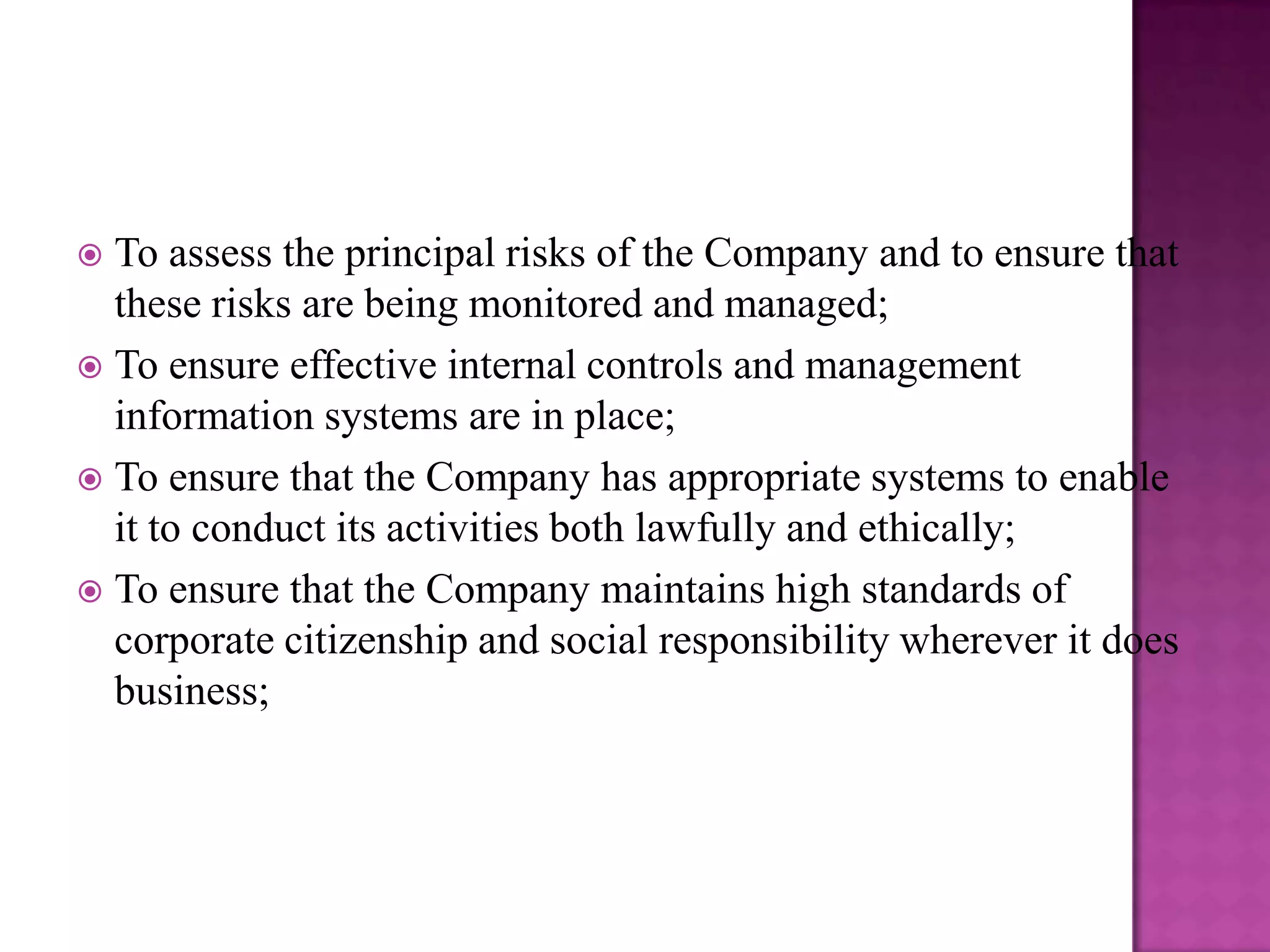 To assess the principal risks of the Company and to ensure that
these risks are being monitored and managed;
 To ensure effective internal controls and management
information systems are in place;
 To ensure that the Company has appropriate systems to enable
it to conduct its activities both lawfully and ethically;
 To ensure that the Company maintains high standards of
corporate citizenship and social responsibility wherever it does
business;


 