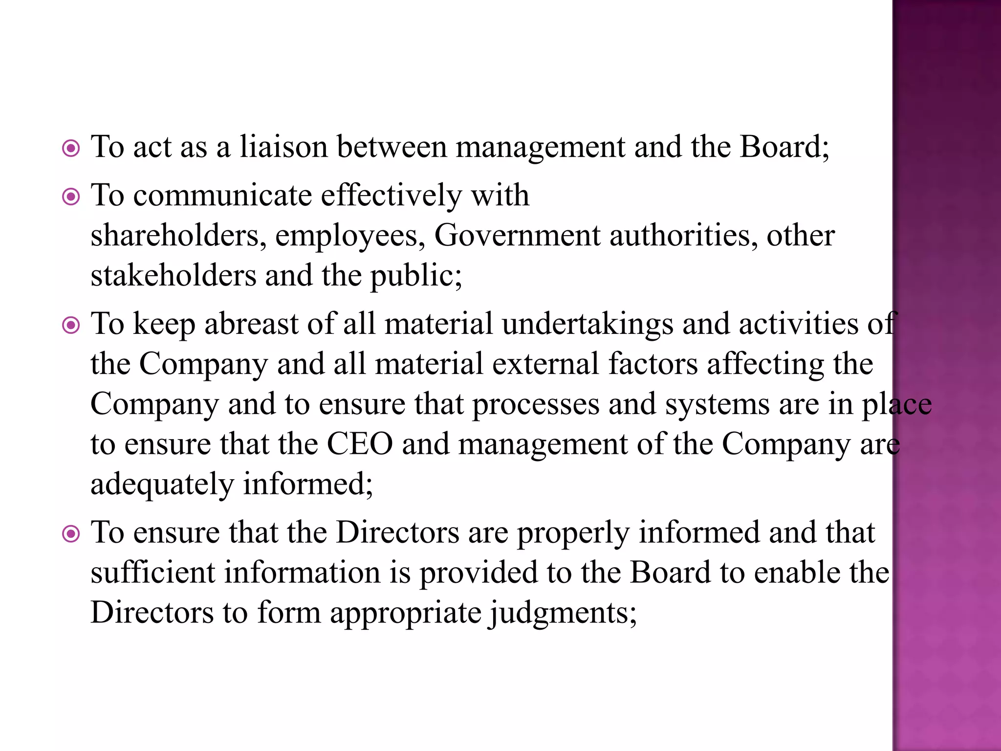 To act as a liaison between management and the Board;
 To communicate effectively with
shareholders, employees, Government authorities, other
stakeholders and the public;
 To keep abreast of all material undertakings and activities of
the Company and all material external factors affecting the
Company and to ensure that processes and systems are in place
to ensure that the CEO and management of the Company are
adequately informed;
 To ensure that the Directors are properly informed and that
sufficient information is provided to the Board to enable the
Directors to form appropriate judgments;


 