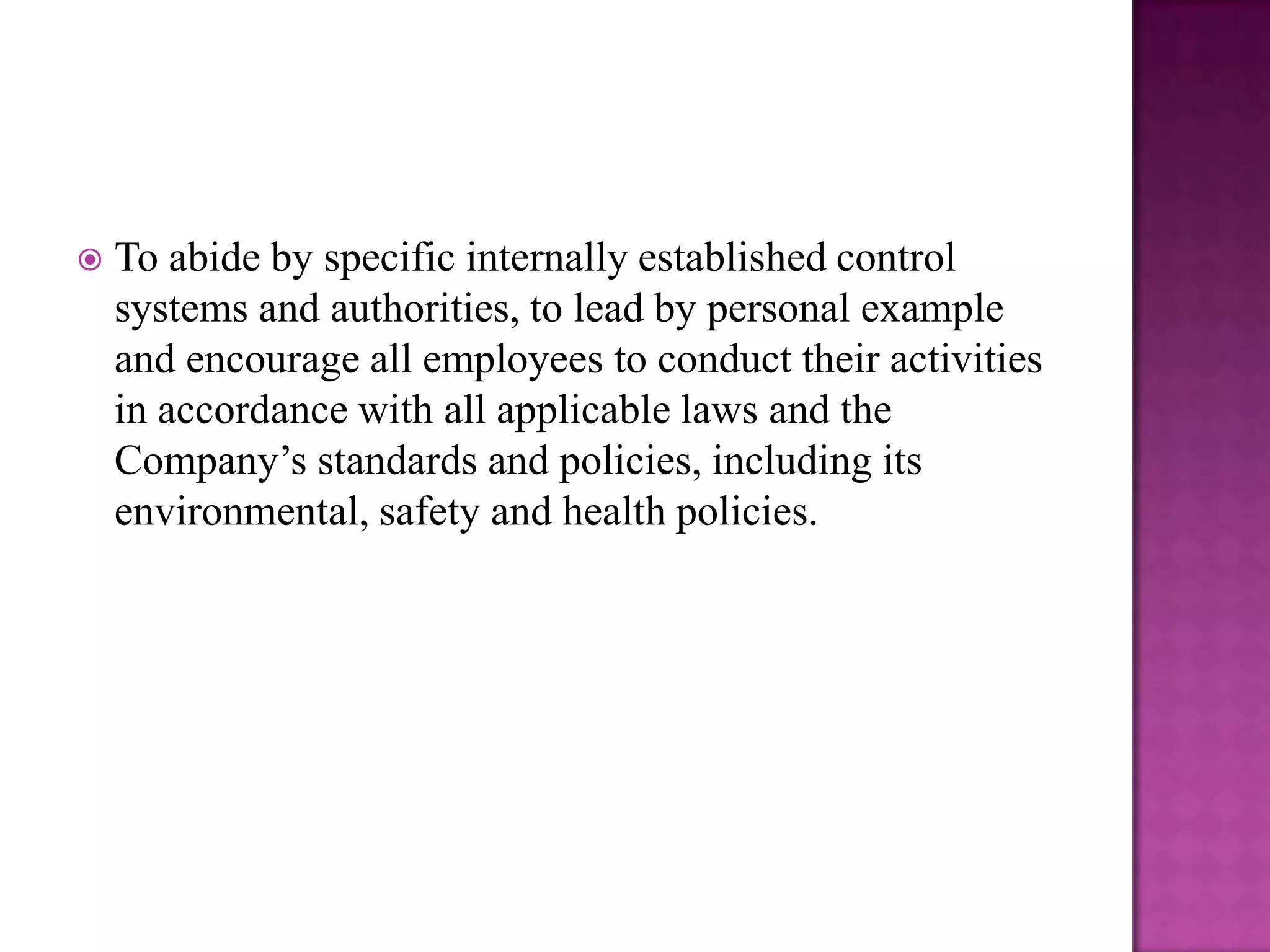 

To abide by specific internally established control
systems and authorities, to lead by personal example
and encourage all employees to conduct their activities
in accordance with all applicable laws and the
Company’s standards and policies, including its
environmental, safety and health policies.

 