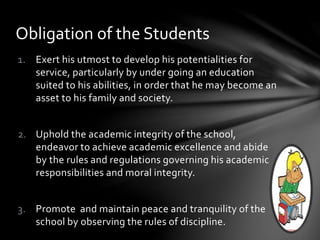 1. Exert his utmost to develop his potentialities for
service, particularly by under going an education
suited to his abilities, in order that he may become an
asset to his family and society.
2. Uphold the academic integrity of the school,
endeavor to achieve academic excellence and abide
by the rules and regulations governing his academic
responsibilities and moral integrity.
3. Promote and maintain peace and tranquility of the
school by observing the rules of discipline.
Obligation of the Students
 