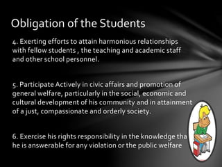 4. Exerting efforts to attain harmonious relationships
with fellow students , the teaching and academic staff
and other school personnel.
5. Participate Actively in civic affairs and promotion of
general welfare, particularly in the social, economic and
cultural development of his community and in attainment
of a just, compassionate and orderly society.
6. Exercise his rights responsibility in the knowledge that
he is answerable for any violation or the public welfare
Obligation of the Students
 