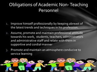 1. Improve himself professionally by keeping abreast of
the latest trends and techniques in his profession.
2. Assume, promote and maintain professional attitude
towards his work, students, teachers, administrators
and administrative staff and relate with them in
supportive and cordial manner
3. Promote and maintain an atmosphere conducive to
service learning
Obligations of Academic Non-Teaching
Personnel
 