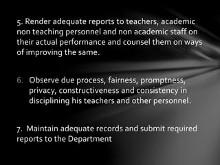5. Render adequate reports to teachers, academic
non teaching personnel and non academic staff on
their actual performance and counsel them on ways
of improving the same.
6. Observe due process, fairness, promptness,
privacy, constructiveness and consistency in
disciplining his teachers and other personnel.
7. Maintain adequate records and submit required
reports to the Department
 