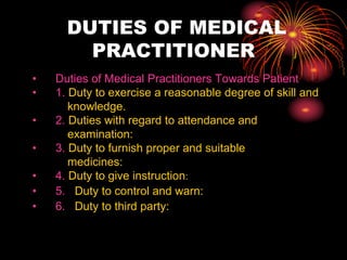 DUTIES OF MEDICAL
PRACTITIONER
• Duties of Medical Practitioners Towards Patient
• 1. Duty to exercise a reasonable degree of skill and
knowledge.
• 2. Duties with regard to attendance and
examination:
• 3. Duty to furnish proper and suitable
medicines:
• 4. Duty to give instruction:
• 5. Duty to control and warn:
• 6. Duty to third party:
 