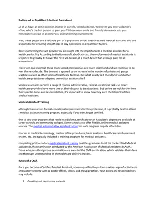 Duties of a Certified Medical Assistant

All of us have, at some point or another in our life, visited a doctor. Whenever you enter a doctor’s
office, who’s the first person to greet you? Whose warm smile and friendly demeanor puts you
immediately at ease in an otherwise overwhelming environment?

Well, these people are a valuable part of a physician’s office. They are called medical assistants and are
responsible for ensuring smooth day-to-day operations in a healthcare facility.

Here’s something that will provide you an insight into the importance of a medical assistant for a
healthcare facility. According to the Bureau of Labor Statistics, the employment of medical assistants is
projected to grow by 31% over the 2010-20 decade, at a much faster than average pace for all
occupations.*

There’s no question that these multi-skilled professionals are much in demand and will continue to be
over the next decade. The demand is spurred by an increase in the number of private and group
practices as well as other kinds of healthcare facilities. But what exactly is it that doctors and other
healthcare practitioners depend on medical assistants for?

Medical assistants perform a range of routine administrative, clerical and clinical tasks, so direct
healthcare providers have more time at their disposal to treat patients. But before we look further into
their specific duties and responsibilities, it’s important to know how they earn the title of Certified
Medical Assistant.

Medical Assistant Training

Although there are no formal educational requirements for this profession, it is probably best to attend
a medical assistant training program, especially if you want to get certified.

One to two-year programs that result in a diploma, certificate or an Associate’s degree are available at
career schools and community colleges. Some schools also offer flexible, online medical assistant
courses. The medical administrative assistant tuition for such programs is quite affordable.

Courses in medical terminology, medical office procedures, basic anatomy, healthcare reimbursement
system, etc. are typically included in training programs for medical assistants.

Completing postsecondary medical assistant training qualifies graduates to sit for the Certified Medical
Assistant (CMA) examination conducted by the American Association of Medical Assistants (AAMA).
Those who pass the rigorous examination are awarded the CMA certification, which validates their deep
and thorough understanding of the healthcare delivery process.

Duties of a CMA

Once you become a Certified Medical Assistant, you are qualified to perform a wide range of activities in
ambulatory settings such as doctor offices, clinics, and group practices. Your duties and responsibilities
may include:

    1. Greeting and registering patients.
 