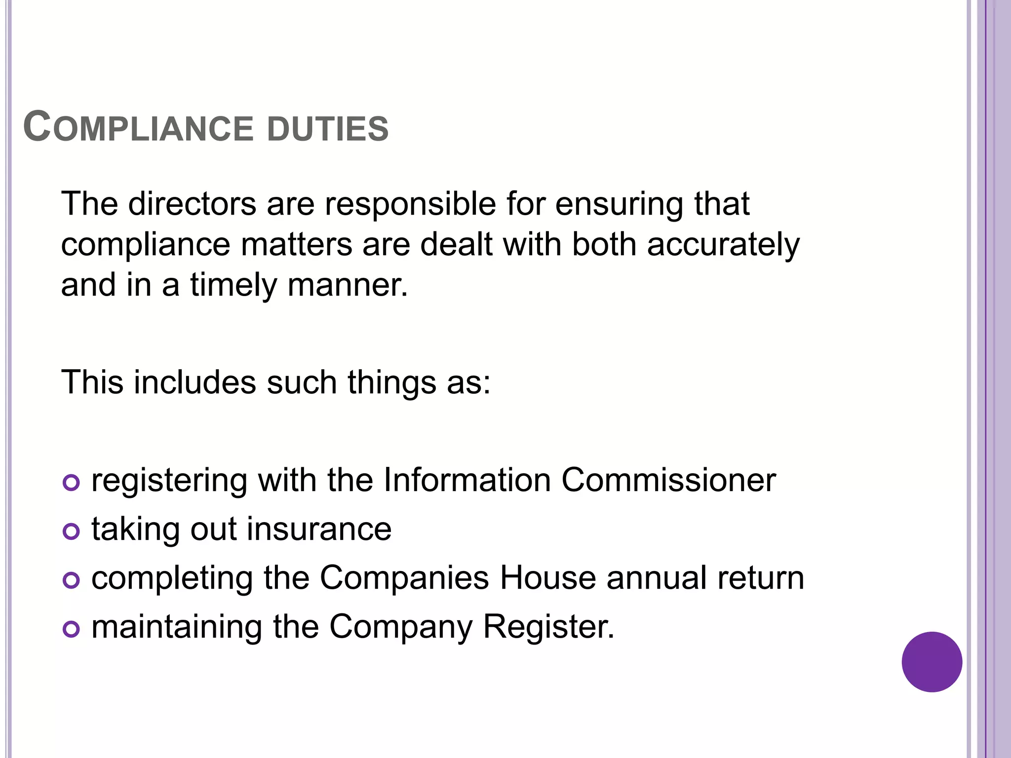 COMPLIANCE DUTIES
 The directors are responsible for ensuring that
 compliance matters are dealt with both accurately
 and in a timely manner.

 This includes such things as:

  registering with the Information Commissioner
  taking out insurance

  completing the Companies House annual return

  maintaining the Company Register.
 