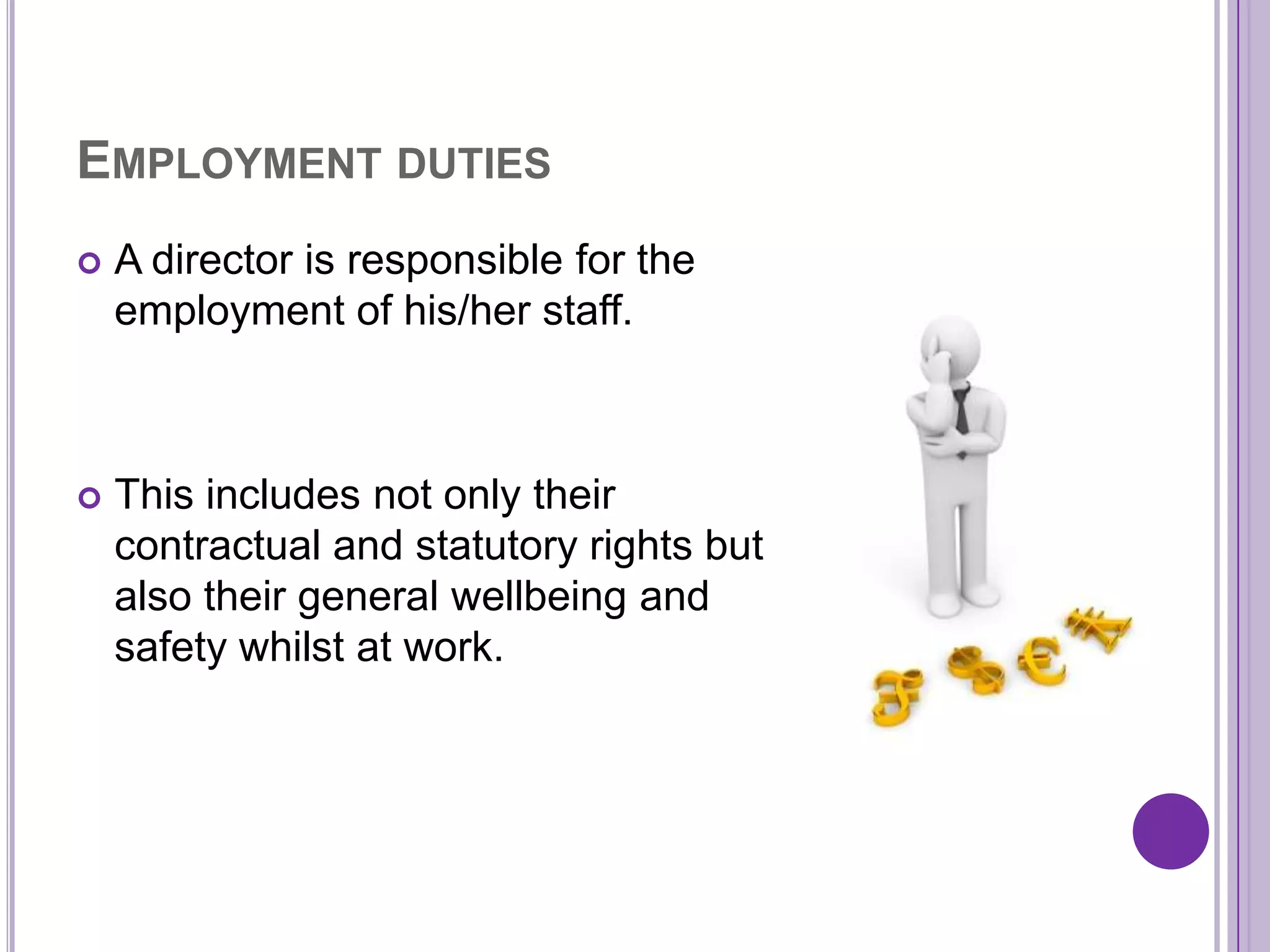 EMPLOYMENT DUTIES
   A director is responsible for the
    employment of his/her staff.



   This includes not only their
    contractual and statutory rights but
    also their general wellbeing and
    safety whilst at work.
 