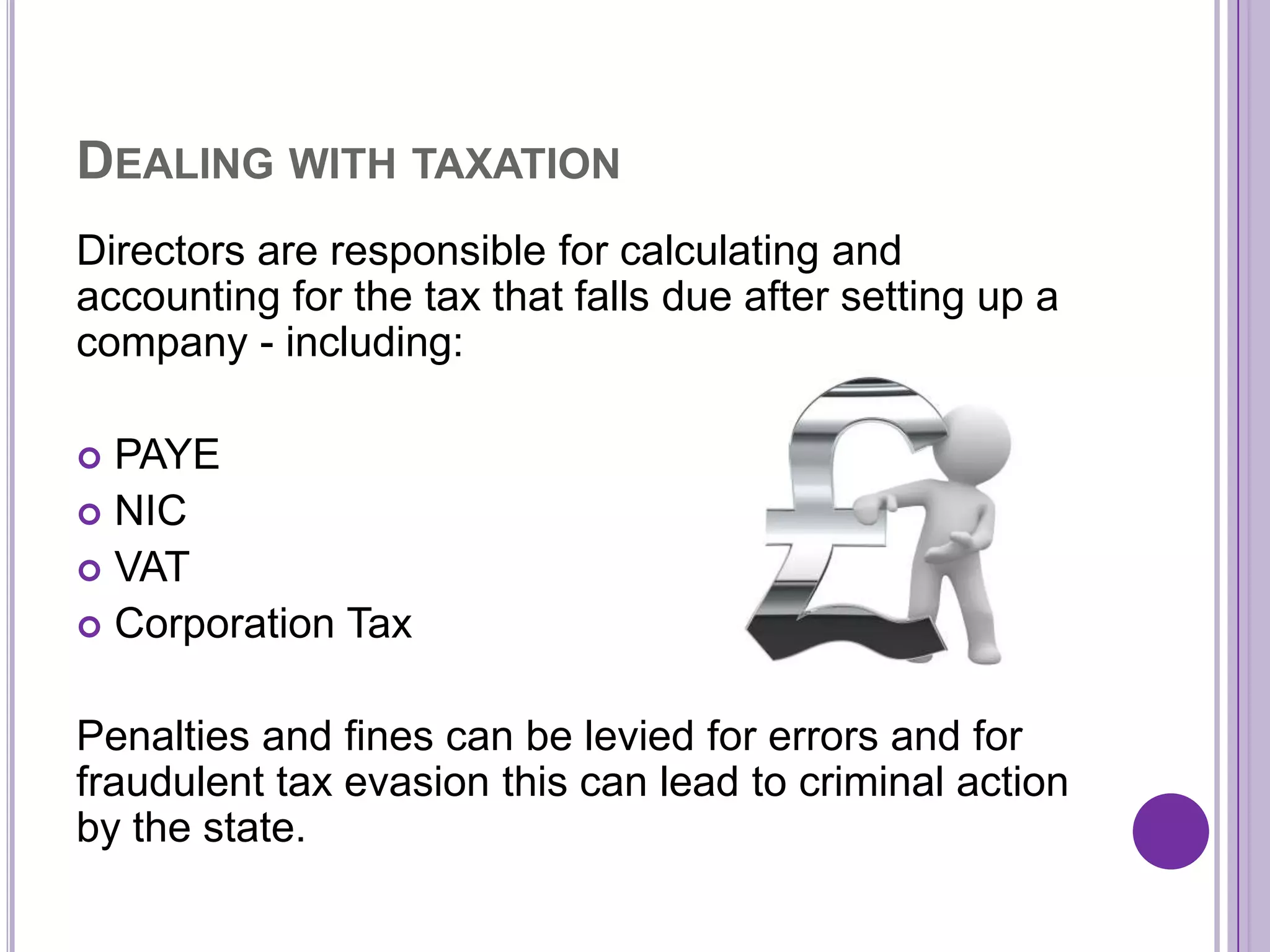 DEALING WITH TAXATION
Directors are responsible for calculating and
accounting for the tax that falls due after setting up a
company - including:

 PAYE
 NIC
 VAT
 Corporation Tax


Penalties and fines can be levied for errors and for
fraudulent tax evasion this can lead to criminal action
by the state.
 