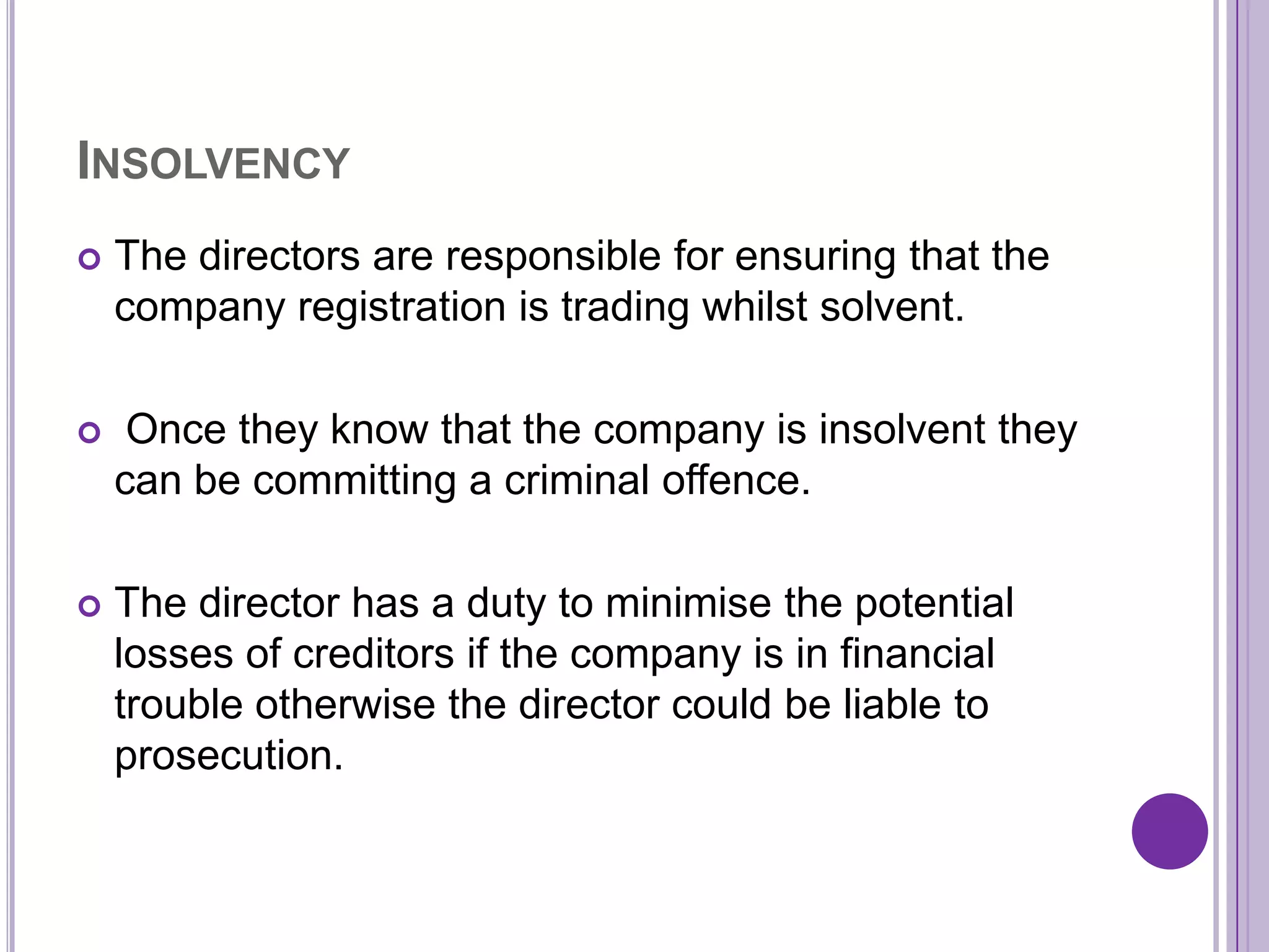INSOLVENCY
   The directors are responsible for ensuring that the
    company registration is trading whilst solvent.

    Once they know that the company is insolvent they
    can be committing a criminal offence.

   The director has a duty to minimise the potential
    losses of creditors if the company is in financial
    trouble otherwise the director could be liable to
    prosecution.
 
