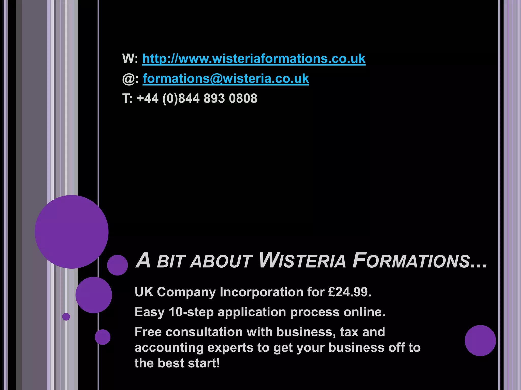 W: http://www.wisteriaformations.co.uk
@: formations@wisteria.co.uk
T: +44 (0)844 893 0808




  A BIT ABOUT WISTERIA FORMATIONS...
 UK Company Incorporation for £24.99.
 Easy 10-step application process online.
 Free consultation with business, tax and
 accounting experts to get your business off to
 the best start!
 