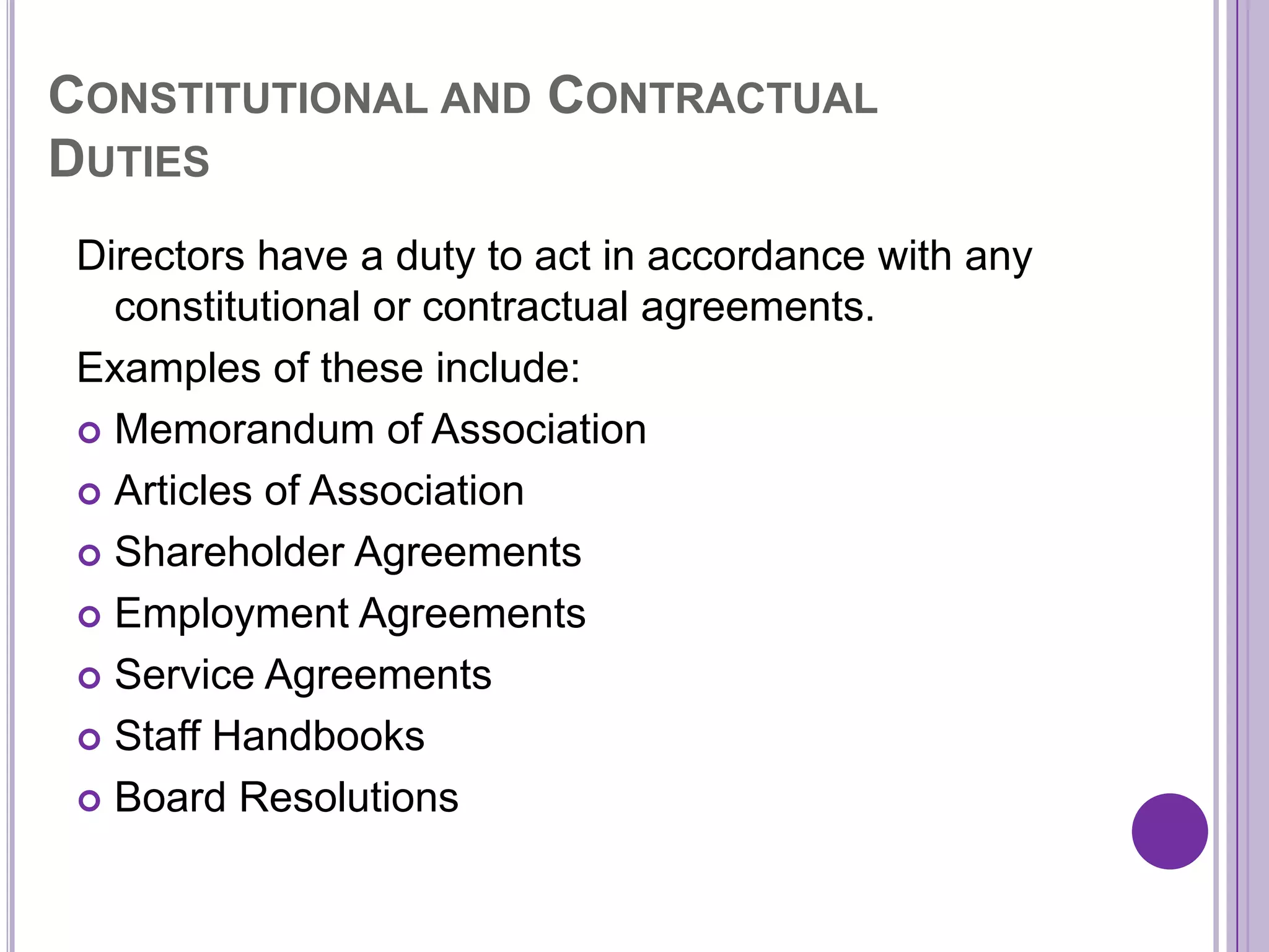 CONSTITUTIONAL AND CONTRACTUAL
DUTIES
 Directors have a duty to act in accordance with any
   constitutional or contractual agreements.
 Examples of these include:
  Memorandum of Association

  Articles of Association

  Shareholder Agreements

  Employment Agreements

  Service Agreements

  Staff Handbooks

  Board Resolutions
 