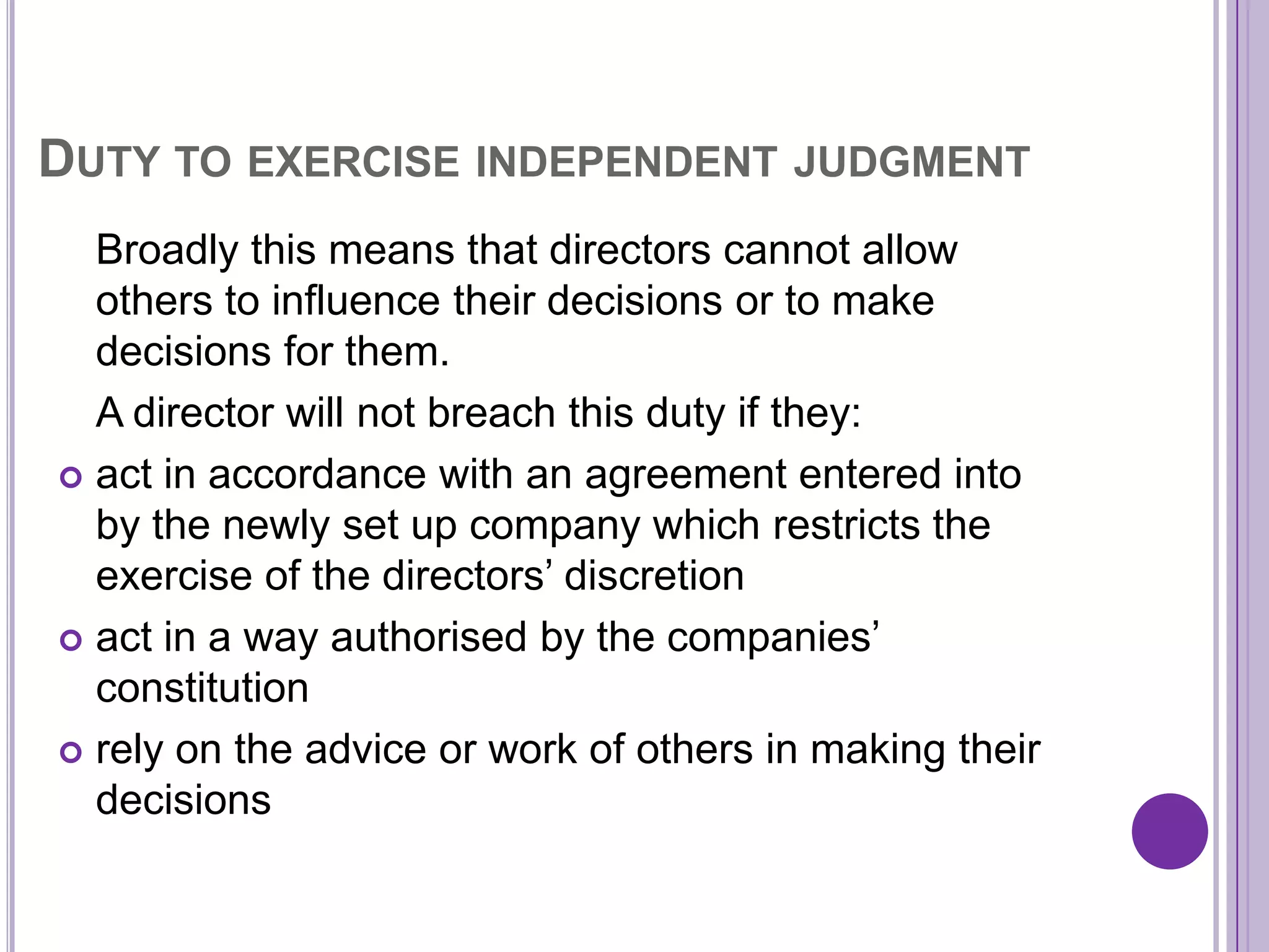DUTY TO EXERCISE INDEPENDENT JUDGMENT
  Broadly this means that directors cannot allow
  others to influence their decisions or to make
  decisions for them.
  A director will not breach this duty if they:
 act in accordance with an agreement entered into
  by the newly set up company which restricts the
  exercise of the directors’ discretion
 act in a way authorised by the companies’
  constitution
 rely on the advice or work of others in making their
  decisions
 