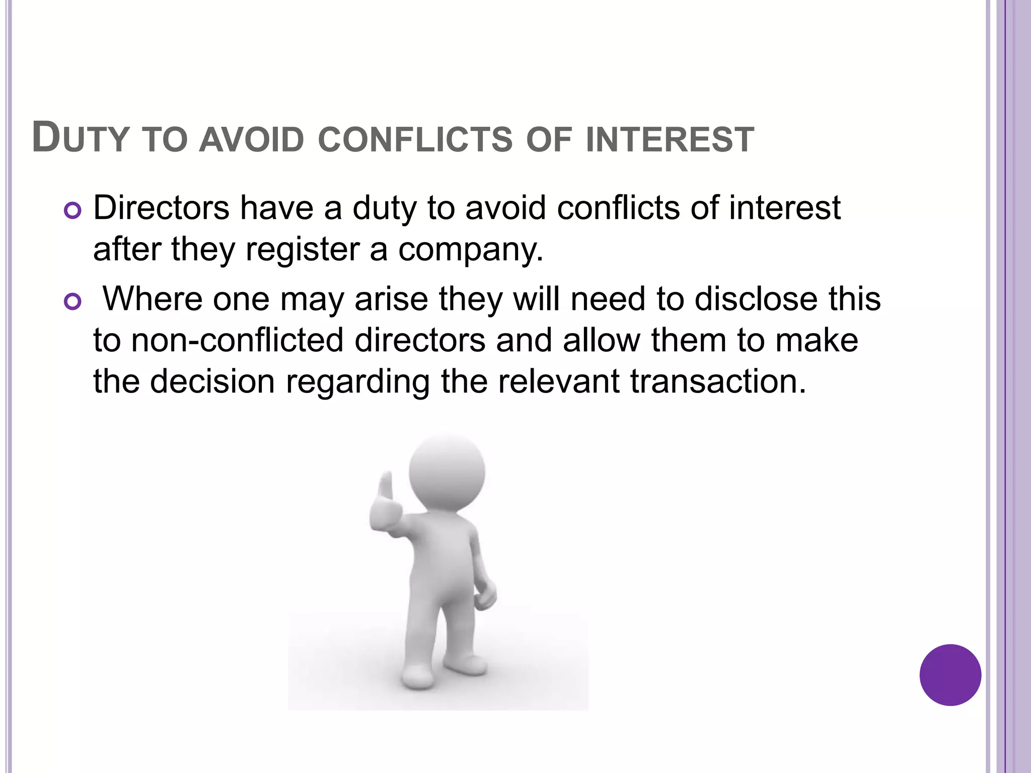 DUTY TO AVOID CONFLICTS OF INTEREST
  Directors have a duty to avoid conflicts of interest
   after they register a company.
  Where one may arise they will need to disclose this
   to non-conflicted directors and allow them to make
   the decision regarding the relevant transaction.
 