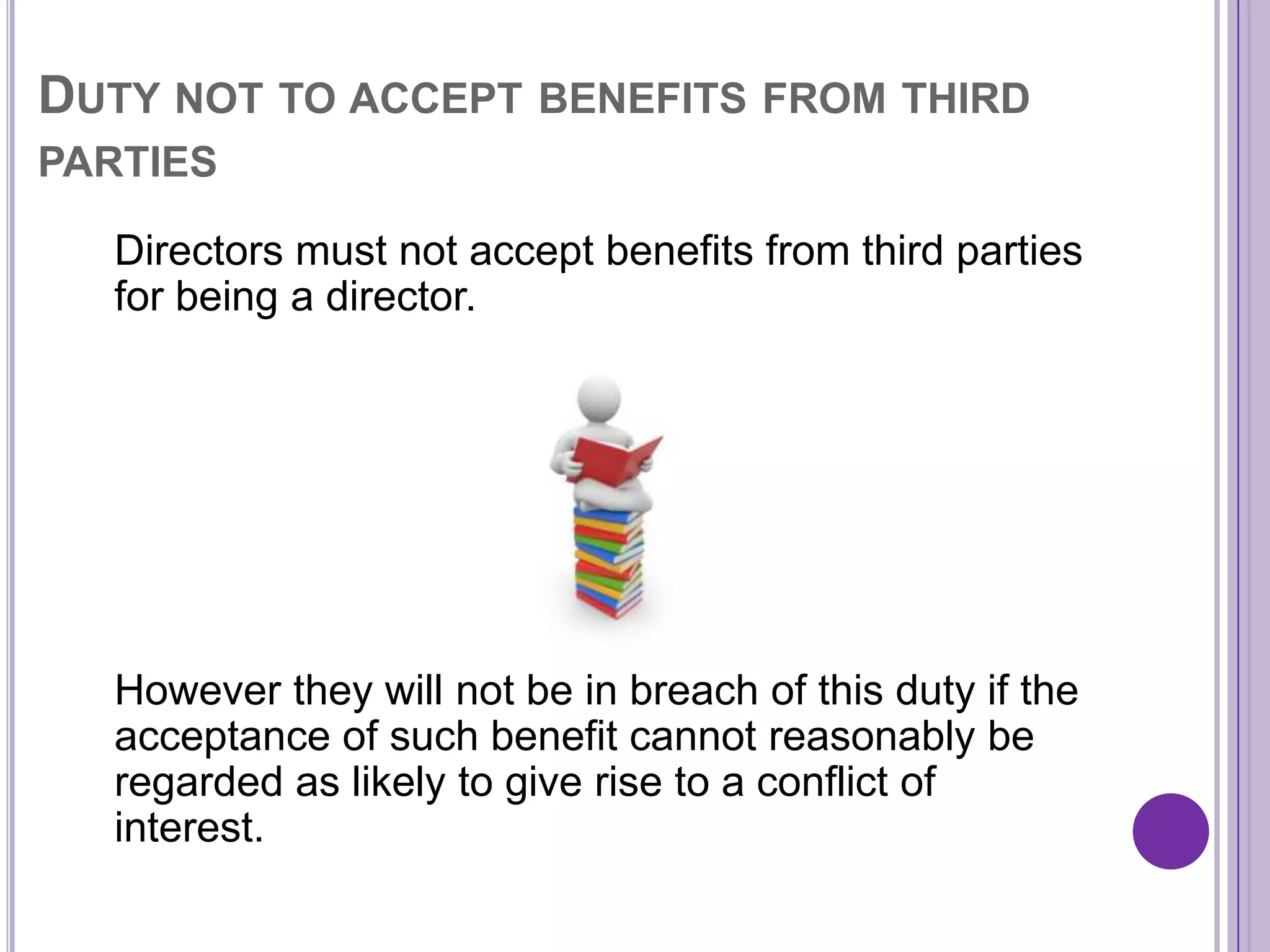 DUTY NOT TO ACCEPT BENEFITS FROM THIRD
PARTIES

  Directors must not accept benefits from third parties
  for being a director.




  However they will not be in breach of this duty if the
  acceptance of such benefit cannot reasonably be
  regarded as likely to give rise to a conflict of
  interest.
 
