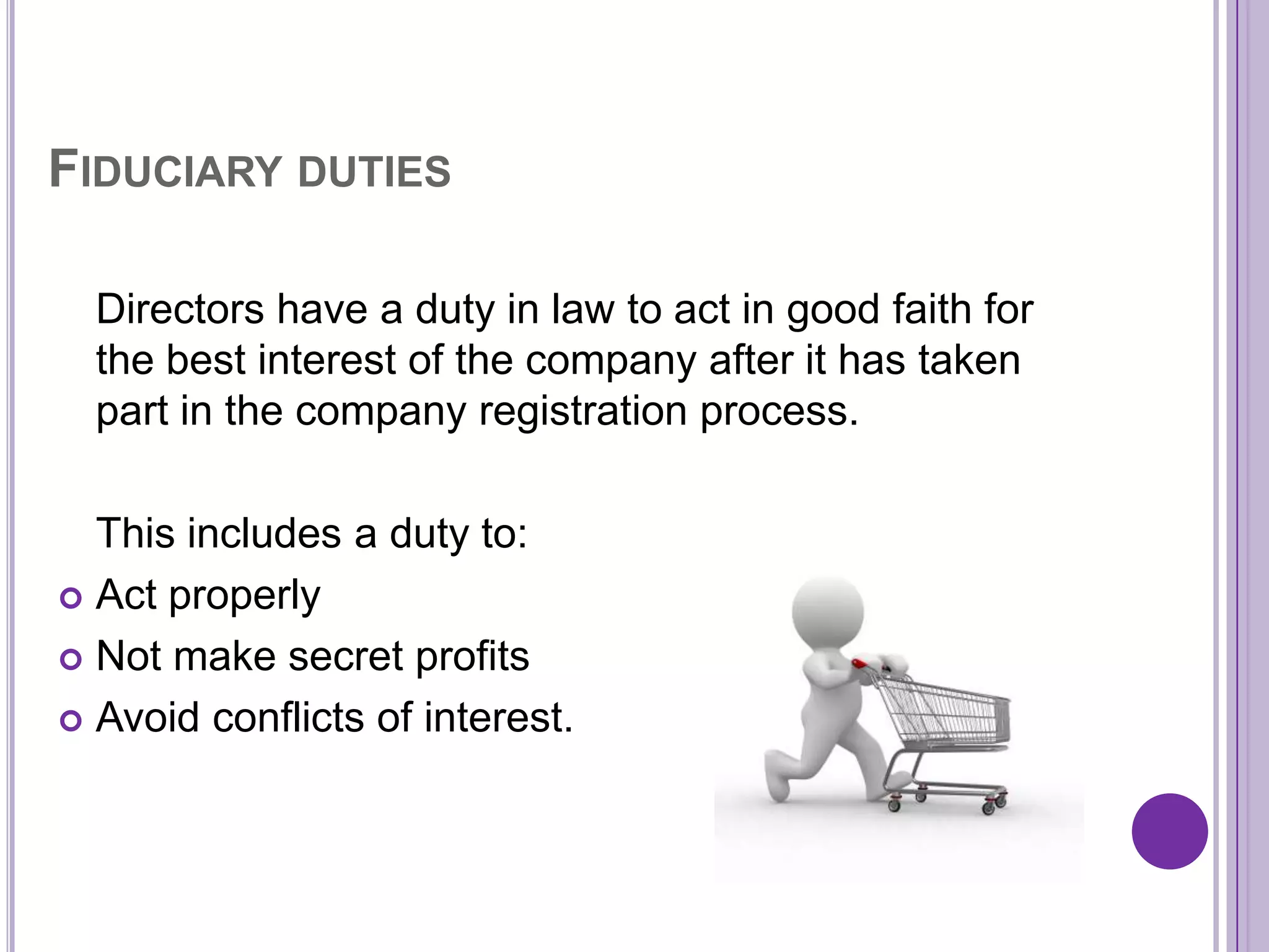 FIDUCIARY DUTIES

  Directors have a duty in law to act in good faith for
  the best interest of the company after it has taken
  part in the company registration process.

  This includes a duty to:
 Act properly

 Not make secret profits

 Avoid conflicts of interest.
 