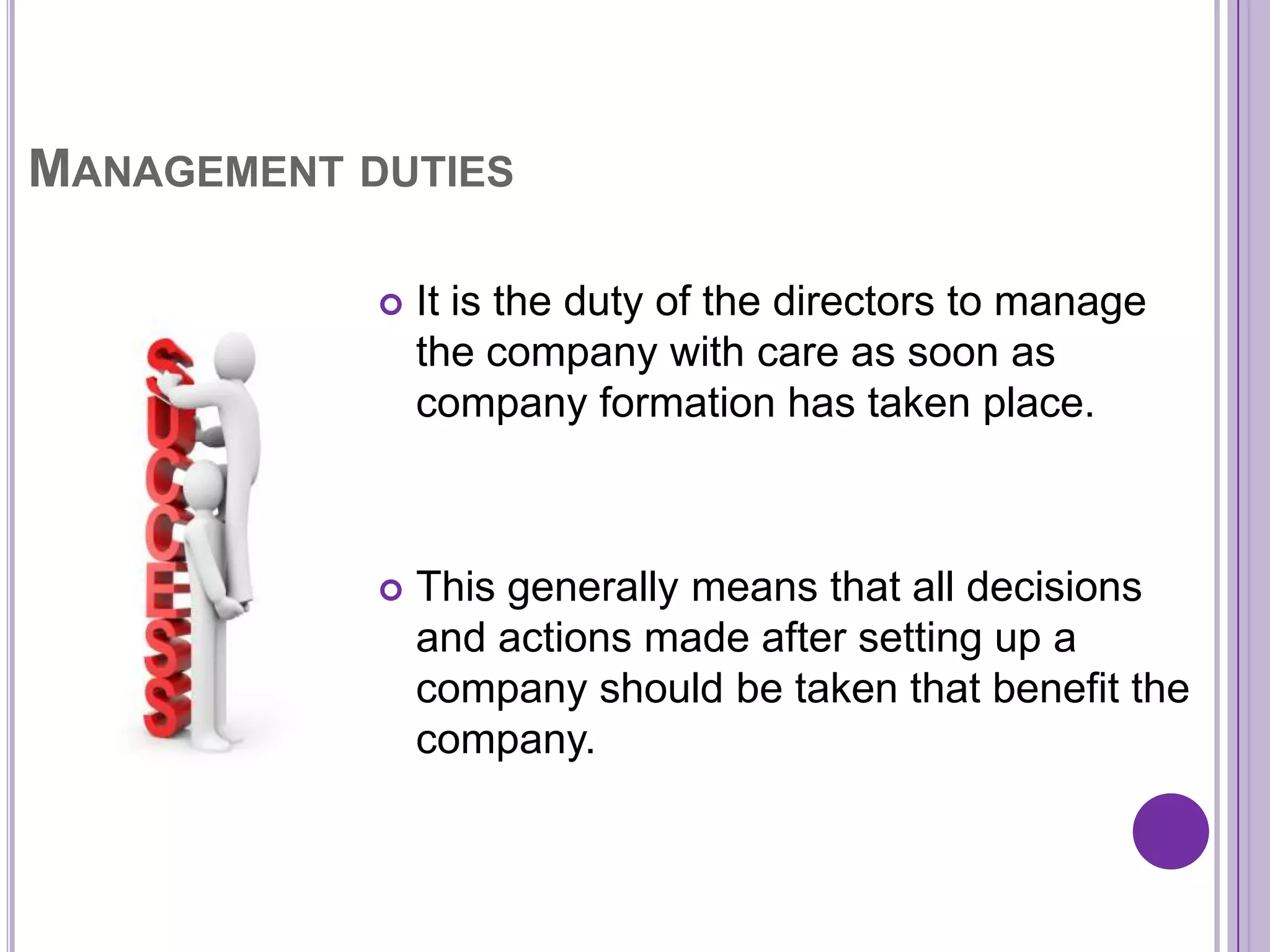 MANAGEMENT DUTIES

               It is the duty of the directors to manage
                the company with care as soon as
                company formation has taken place.



               This generally means that all decisions
                and actions made after setting up a
                company should be taken that benefit the
                company.
 