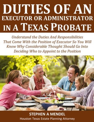 Estate Planning and Special Needs Trusts
IN A TEXAS PROBATE
Understand the Duties And Responsibilities
That Come With the Position of Executor So You Will
Know Why Considerable Thought Should Go Into
Deciding Who to Appoint to the Position
STEPHEN A MENDEL
Houston Texas Estate Planning Attorney
DUTIES OF ANEXECUTOR OR ADMINISTRATOR
 
