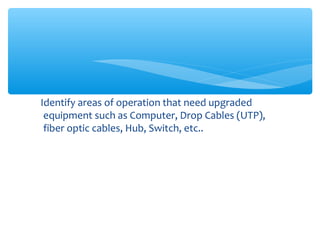 Identify areas of operation that need upgraded
equipment such as Computer, Drop Cables (UTP),
fiber optic cables, Hub, Switch, etc..
 