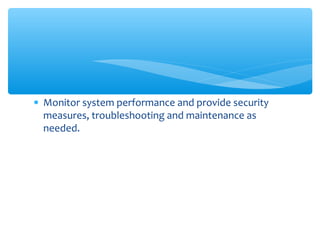 • Monitor system performance and provide security
measures, troubleshooting and maintenance as
needed.
 