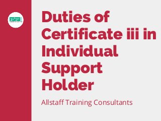 Duties of
Certificate iii in
Individual
Support
Holder
Allstaff Training Consultants
 
