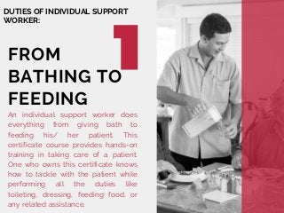 DUTIES OF INDIVIDUAL SUPPORT
WORKER:
An individual support worker does
everything from giving bath to
feeding his/ her patient. This
certificate course provides hands-on
training in taking care of a patient.
One who owns this certificate knows
how to tackle with the patient while
performing all the duties like
toileting, dressing, feeding food, or
any related assistance.
FROM
BATHING TO
FEEDING
 