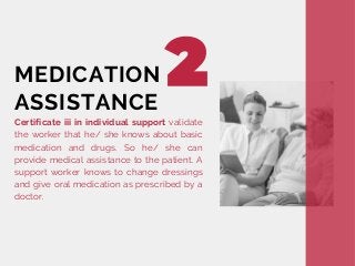 Certificate iii in individual support validate
the worker that he/ she knows about basic
medication and drugs. So he/ she can
provide medical assistance to the patient. A
support worker knows to change dressings
and give oral medication as prescribed by a
doctor.
MEDICATION
ASSISTANCE
 