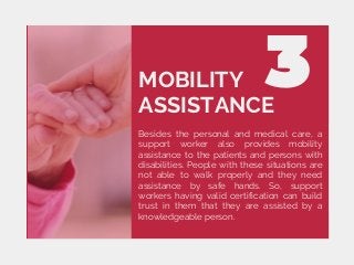 MOBILITY
ASSISTANCE
Besides the personal and medical care, a
support worker also provides mobility
assistance to the patients and persons with
disabilities. People with these situations are
not able to walk properly and they need
assistance by safe hands. So, support
workers having valid certification can build
trust in them that they are assisted by a
knowledgeable person.
 