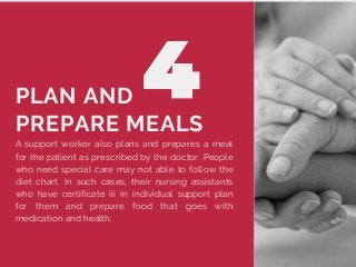 A support worker also plans and prepares a meal
for the patient as prescribed by the doctor. People
who need special care may not able to follow the
diet chart. In such cases, their nursing assistants
who have certificate iii in individual support plan
for them and prepare food that goes with
medication and health.
PLAN AND
PREPARE MEALS
 