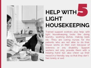 HELP WITH
LIGHT
HOUSEKEEPING
Trained support workers also help with
light housekeeping tasks like doing
laundry, washing dishes, making beds
etc. They are caring nurses for the
patients who are not able to do their
house works at their own because of
sickness or any disability. Support
workers not only provide them with a
helping hand but also cheer up their
mood in a friendly way so that they don't
feel lonely or sad.
 