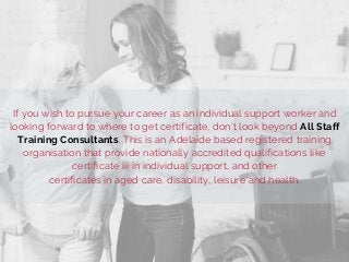 If you wish to pursue your career as an individual support worker and
looking forward to where to get certificate, don't look beyond All Staff
Training Consultants. This is an Adelaide based registered training
organisation that provide nationally accredited qualifications like
certificate iii in individual support, and other
certificates in aged care, disability, leisure and health.
 