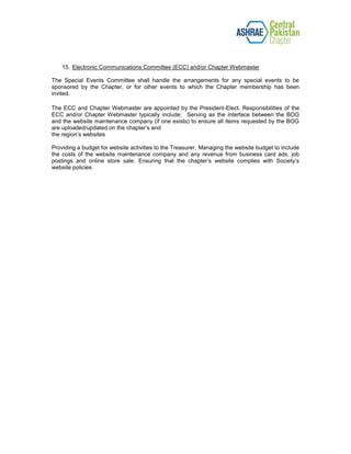 15. Electronic Communications Committee (ECC) and/or Chapter Webmaster
The Special Events Committee shall handle the arrangements for any special events to be
sponsored by the Chapter, or for other events to which the Chapter membership has been
invited.
The ECC and Chapter Webmaster are appointed by the President-Elect. Responsibilities of the
ECC and/or Chapter Webmaster typically include: Serving as the interface between the BOG
and the website maintenance company (if one exists) to ensure all items requested by the BOG
are uploaded/updated on the chapter’s and
the region’s websites
Providing a budget for website activities to the Treasurer, Managing the website budget to include
the costs of the website maintenance company and any revenue from business card ads, job
postings and online store sale. Ensuring that the chapter’s website complies with Society’s
website policies
 
