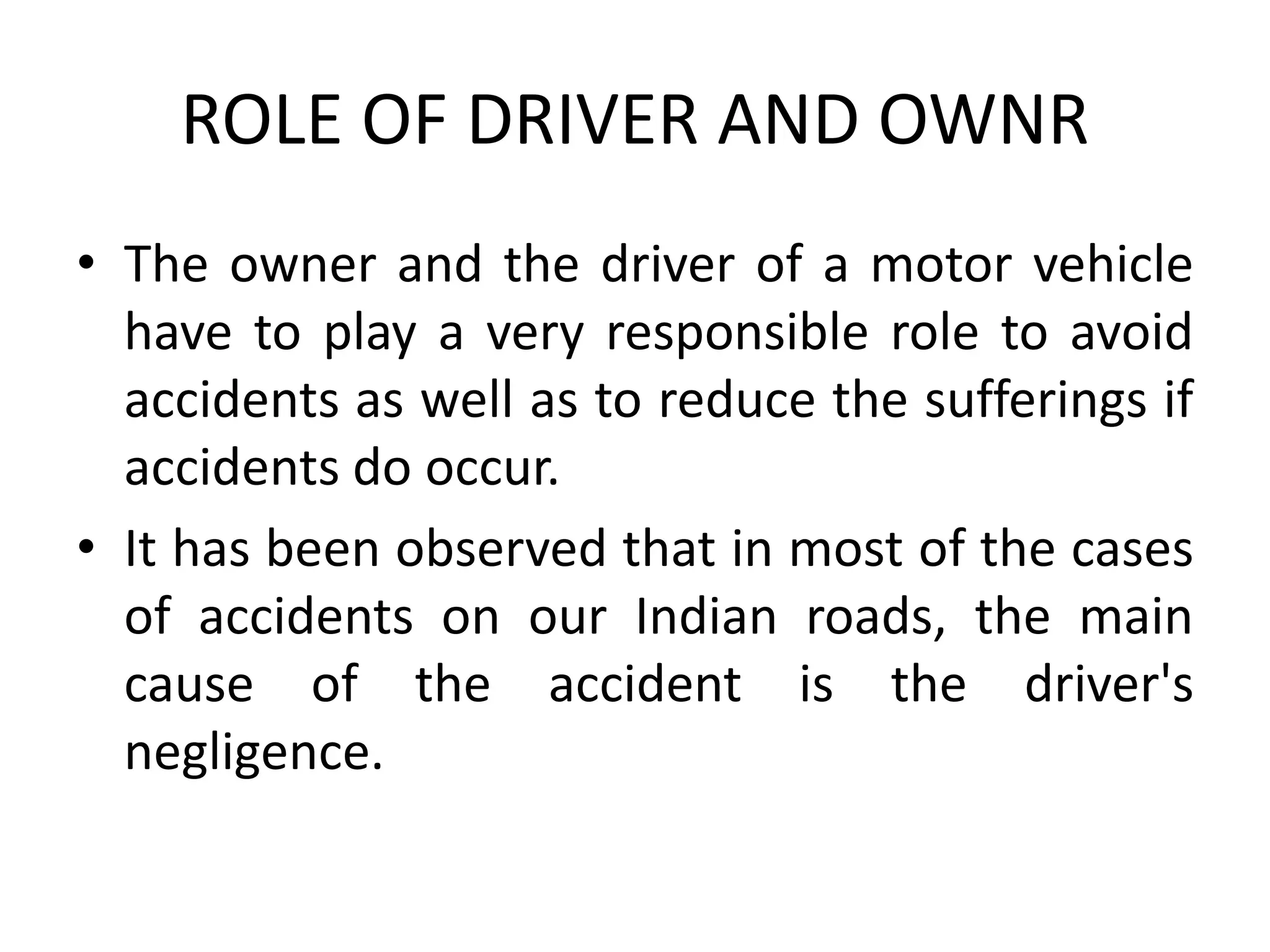 ROLE OF DRIVER AND OWNR
• The owner and the driver of a motor vehicle
have to play a very responsible role to avoid
accidents as well as to reduce the sufferings if
accidents do occur.
• It has been observed that in most of the cases
of accidents on our Indian roads, the main
cause of the accident is the driver's
negligence.
 