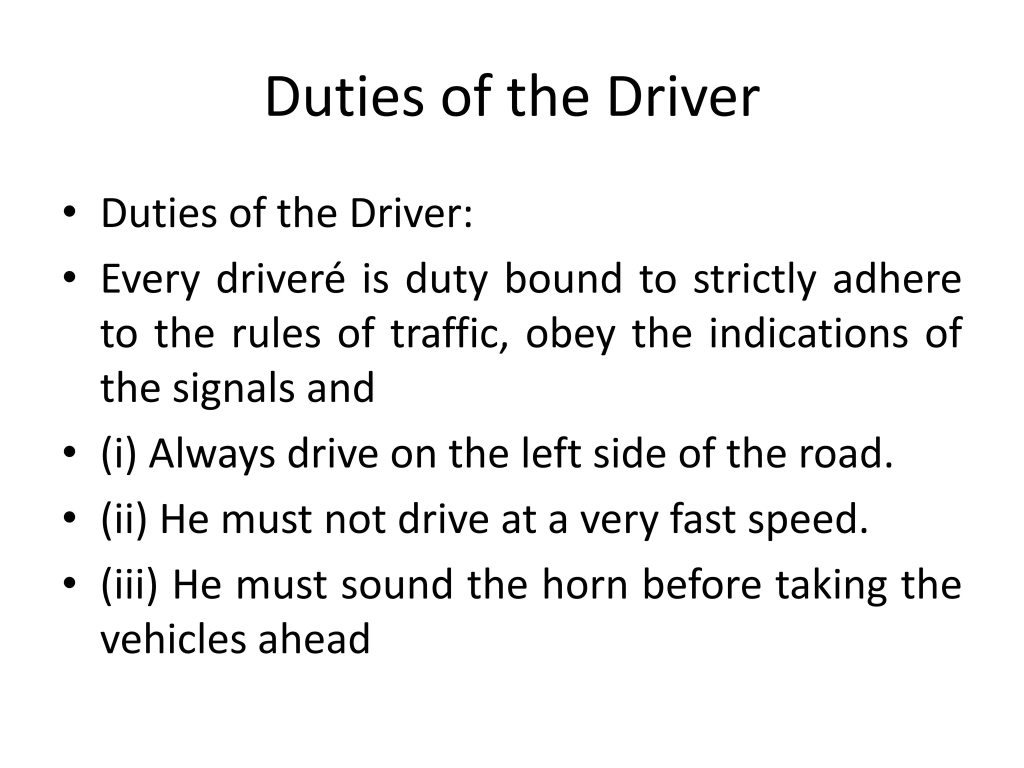 Duties of the Driver
• Duties of the Driver:
• Every driveré is duty bound to strictly adhere
to the rules of traffic, obey the indications of
the signals and
• (i) Always drive on the left side of the road.
• (ii) He must not drive at a very fast speed.
• (iii) He must sound the horn before taking the
vehicles ahead
 