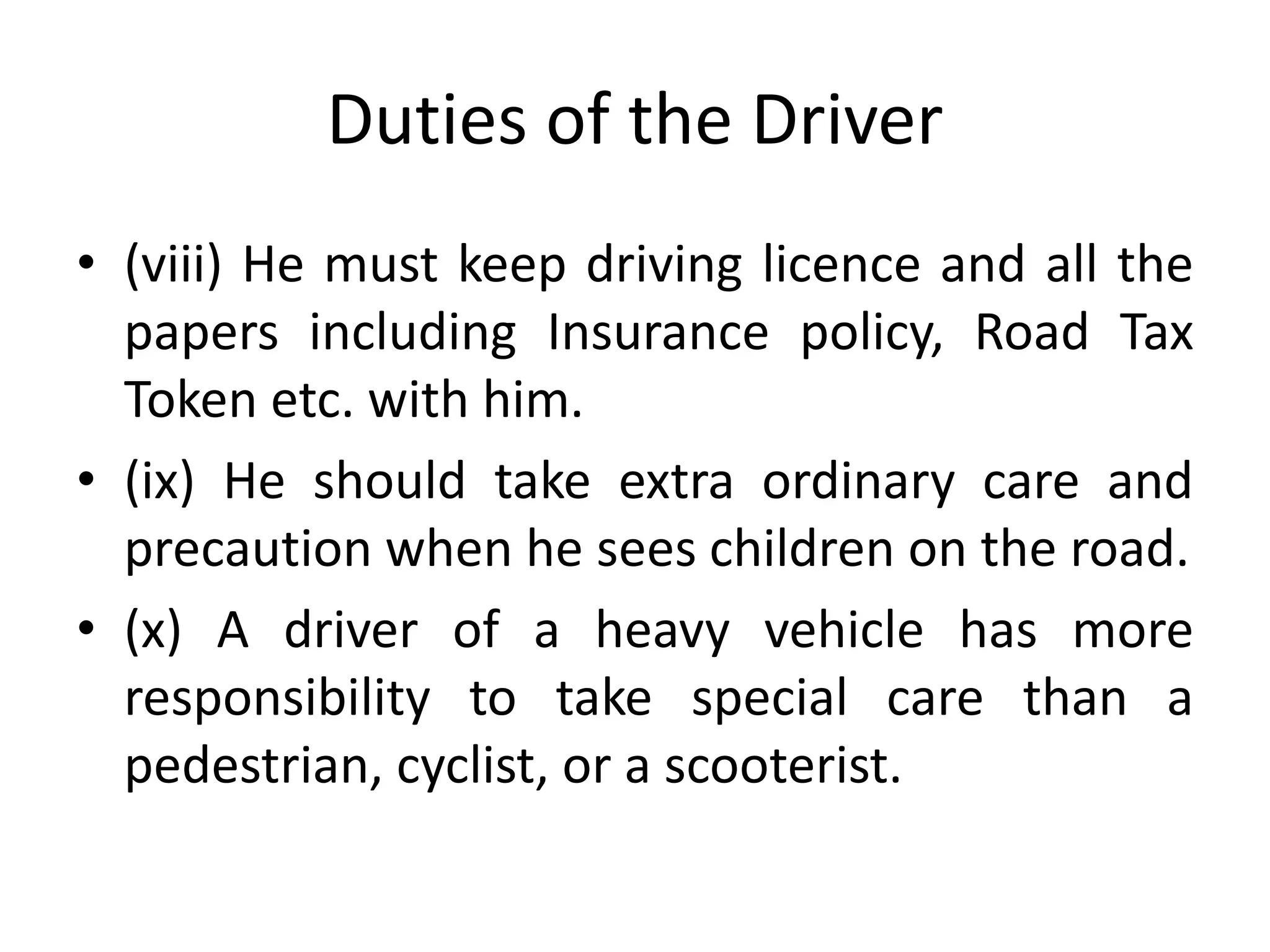 Duties of the Driver
• (viii) He must keep driving licence and all the
papers including Insurance policy, Road Tax
Token etc. with him.
• (ix) He should take extra ordinary care and
precaution when he sees children on the road.
• (x) A driver of a heavy vehicle has more
responsibility to take special care than a
pedestrian, cyclist, or a scooterist.
 