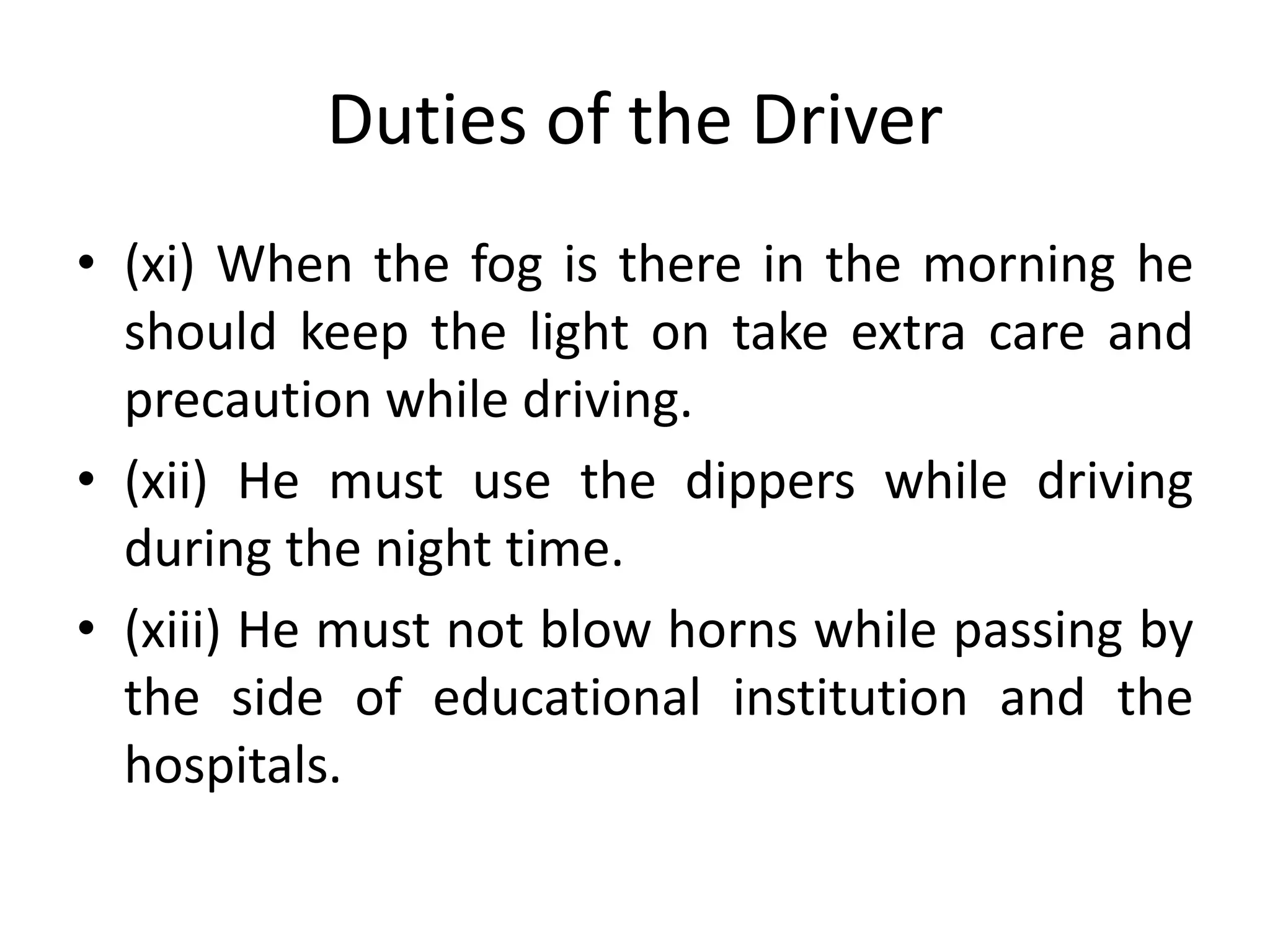 Duties of the Driver
• (xi) When the fog is there in the morning he
should keep the light on take extra care and
precaution while driving.
• (xii) He must use the dippers while driving
during the night time.
• (xiii) He must not blow horns while passing by
the side of educational institution and the
hospitals.
 