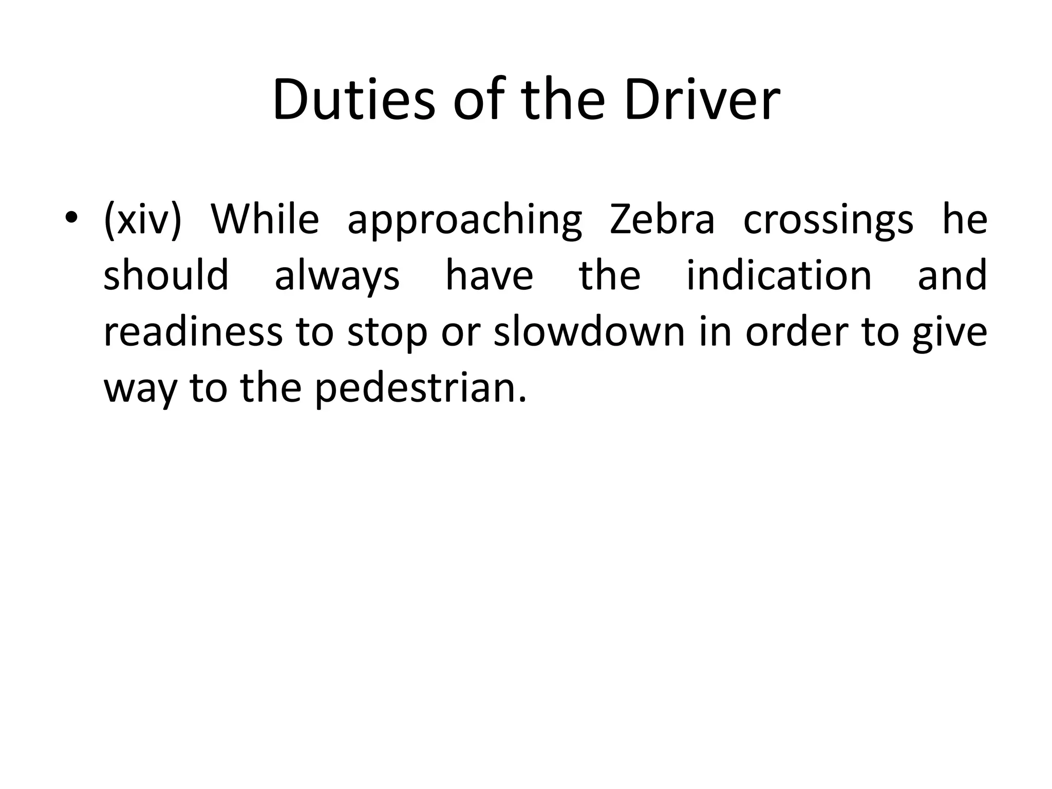 Duties of the Driver
• (xiv) While approaching Zebra crossings he
should always have the indication and
readiness to stop or slowdown in order to give
way to the pedestrian.
 