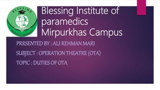 Blessing Institute of
paramedics
Mirpurkhas Campus
PRRSENTED BY : ALI REHMAN MARI
SUBJECT : OPERATION THEATRE (OTA)
TOPIC : DUTIES OF OTA
 