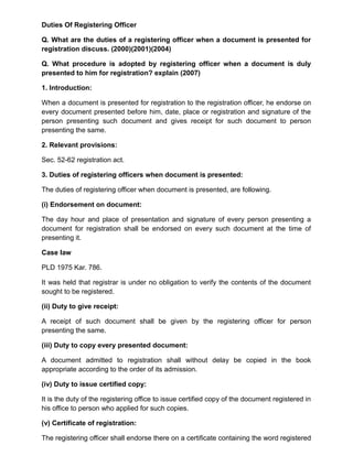 Duties Of Registering Officer
Q. What are the duties of a registering officer when a document is presented for
registration discuss. (2000)(2001)(2004)
Q. What procedure is adopted by registering officer when a document is duly
presented to him for registration? explain (2007)
1. Introduction:
When a document is presented for registration to the registration officer, he endorse on
every document presented before him, date, place or registration and signature of the
person presenting such document and gives receipt for such document to person
presenting the same.
2. Relevant provisions:
Sec. 52-62 registration act.
3. Duties of registering officers when document is presented:
The duties of registering officer when document is presented, are following.
(i) Endorsement on document:
The day hour and place of presentation and signature of every person presenting a
document for registration shall be endorsed on every such document at the time of
presenting it.
Case law
PLD 1975 Kar. 786.
It was held that registrar is under no obligation to verify the contents of the document
sought to be registered.
(ii) Duty to give receipt:
A receipt of such document shall be given by the registering officer for person
presenting the same.
(iii) Duty to copy every presented document:
A document admitted to registration shall without delay be copied in the book
appropriate according to the order of its admission.
(iv) Duty to issue certified copy:
It is the duty of the registering office to issue certified copy of the document registered in
his office to person who applied for such copies.
(v) Certificate of registration:
The registering officer shall endorse there on a certificate containing the word registered
 