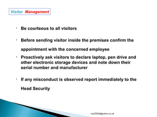 • Be courteous to all visitors
• Before sending visitor inside the premises confirm the
appointment with the concerned employee
• Proactively ask visitors to declare laptop, pen drive and
other electronic storage devices and note down their
serial number and manufacturer
• If any misconduct is observed report immediately to the
Head Security
Visitor Management
roy2000sl@yahoo.co.uk
 