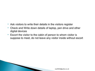  Ask visitors to write their details in the visitors register
 Check and Write down details of laptop, pen drive and other
digital devices
 Escort the visitor to the cabin of person to whom visitor is
suppose to meet, do not leave any visitor inside without escort
roy2000sl@yahoo.co.uk
 